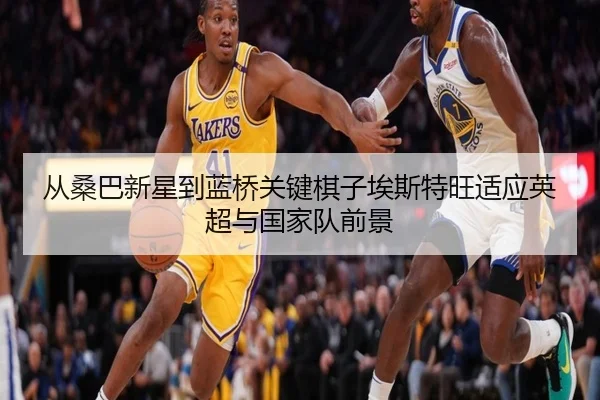 从桑巴新星到蓝桥关键棋子埃斯特旺适应英超与国家队前景