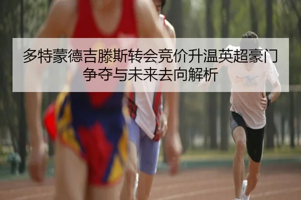 多特蒙德吉滕斯转会竞价升温英超豪门争夺与未来去向解析
